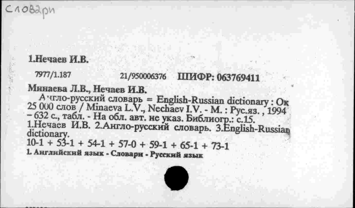 ﻿СЛОбДри
ЕНечаев И.В.
7977/1.187	21/950006376 ШИФР: 063769411
Минаева Л.В., Нечаев И.В.
А чгло-русский словарь = English-Russian dictionary: Ок 25 000 слов / Minaeva L.V., Nechaev I.V. - М.: Рус.яз., 1994 - 632 с., табл. - На обл. авт. не указ. Библиогр.: с.15. 1.Нечаев И.В. 2.Англо-русский словарь. 3.English-Russian dictionary.
10-1 + 53-1 + 54-1 + 57-0 + 59-1 + 65-1 + 73-1
L Английский язык • Словари - Русский язык